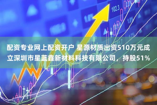 配资专业网上配资开户 星源材质出资510万元成立深圳市星蓝鑫新材料科技有限公司，持股51%