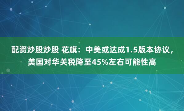 配资炒股炒股 花旗：中美或达成1.5版本协议，美国对华关税降至45%左右可能性高