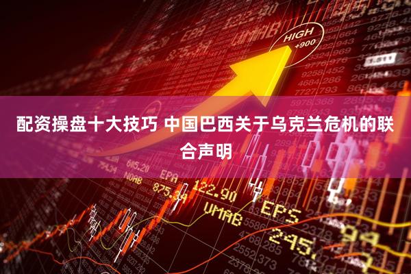 配资操盘十大技巧 中国巴西关于乌克兰危机的联合声明