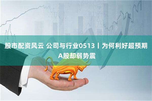 股市配资风云 公司与行业0513丨为何利好超预期 A股却弱势震