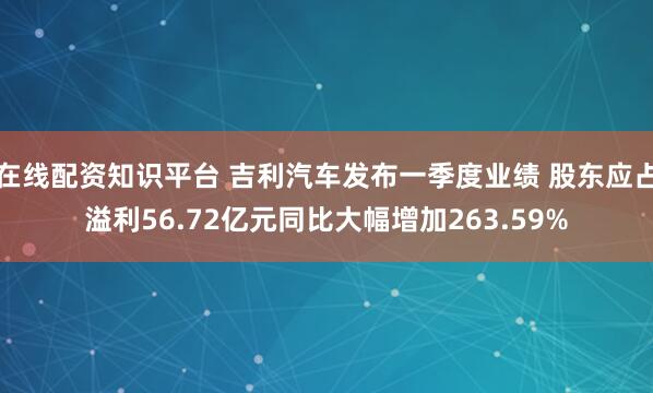 在线配资知识平台 吉利汽车发布一季度业绩 股东应占溢利56.72亿元同比大幅增加263.59%