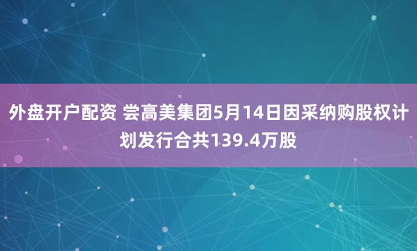 外盘开户配资 尝高美集团5月14日因采纳购股权计划发行合共139.4万股