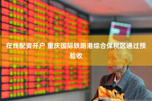 在线配资开户 重庆国际铁路港综合保税区通过预验收