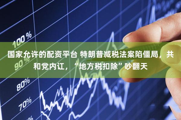 国家允许的配资平台 特朗普减税法案陷僵局，共和党内讧，“地方税扣除”吵翻天