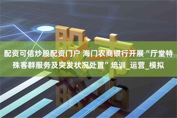 配资可信炒股配资门户 海门农商银行开展“厅堂特殊客群服务及突发状况处置”培训_运营_模拟