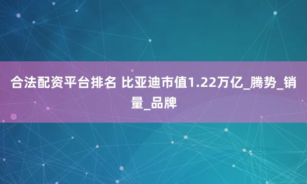 合法配资平台排名 比亚迪市值1.22万亿_腾势_销量_品牌