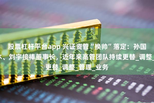 股票杠杆平台app 兴证资管“换帅”落定：孙国雄到龄退休、刘宇接棒董事长，近年来高管团队持续更替_调整_管理_业务