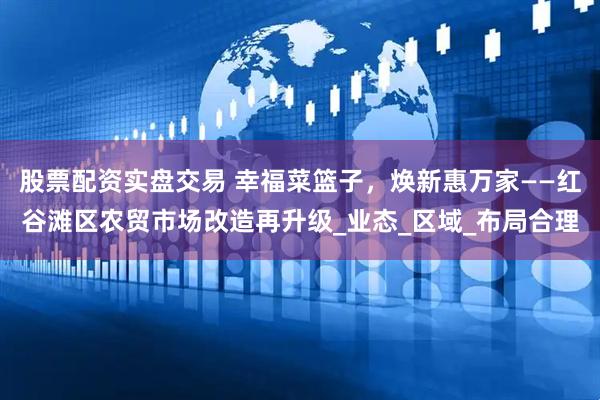 股票配资实盘交易 幸福菜篮子，焕新惠万家——红谷滩区农贸市场改造再升级_业态_区域_布局合理