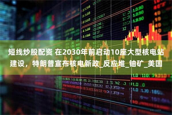 短线炒股配资 在2030年前启动10座大型核电站建设，特朗普宣布核电新政_反应堆_铀矿_美国