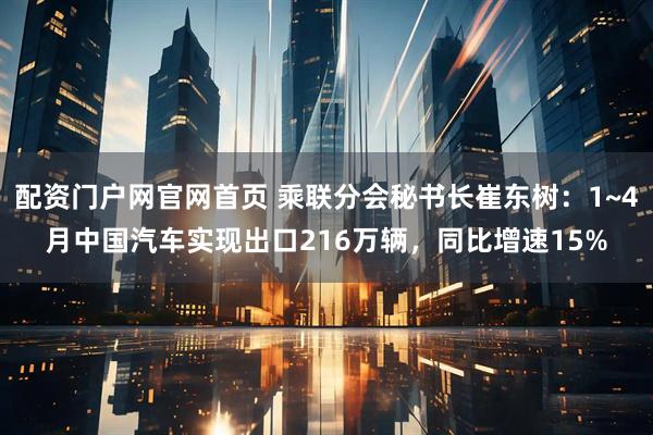 配资门户网官网首页 乘联分会秘书长崔东树：1~4月中国汽车实现出口216万辆，同比增速15%