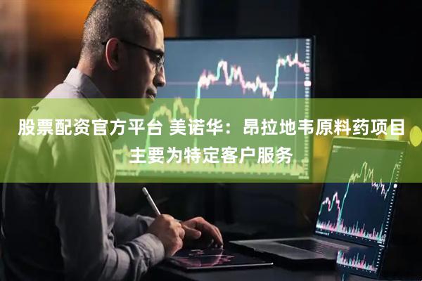 股票配资官方平台 美诺华：昂拉地韦原料药项目主要为特定客户服务