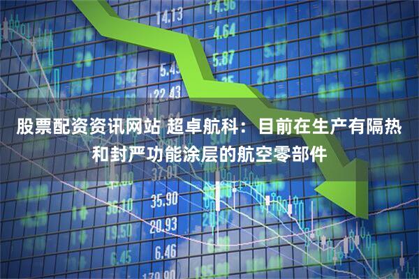 股票配资资讯网站 超卓航科：目前在生产有隔热和封严功能涂层的航空零部件