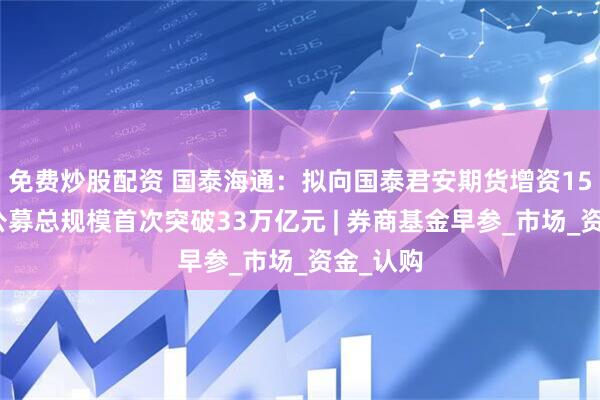免费炒股配资 国泰海通：拟向国泰君安期货增资15亿元；公募总规模首次突破33万亿元 | 券商基金早参_市场_资金_认购