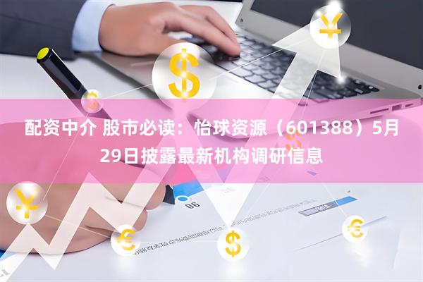 配资中介 股市必读：怡球资源（601388）5月29日披露最新机构调研信息