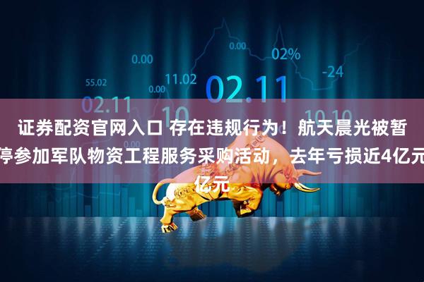 证券配资官网入口 存在违规行为！航天晨光被暂停参加军队物资工程服务采购活动，去年亏损近4亿元