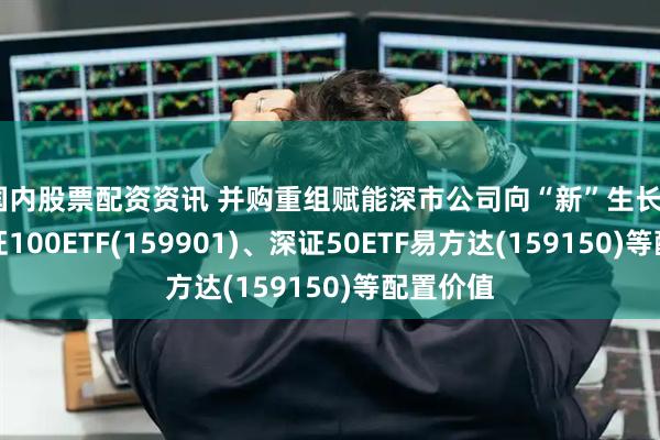 国内股票配资资讯 并购重组赋能深市公司向“新”生长, 关注深证100ETF(159901)、深证50ETF易方达(159150)等配置价值