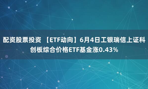 配资股票投资 【ETF动向】6月4日工银瑞信上证科创板综合价格ETF基金涨0.43%