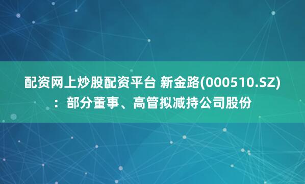 配资网上炒股配资平台 新金路(000510.SZ)：部分董事、高管拟减持公司股份