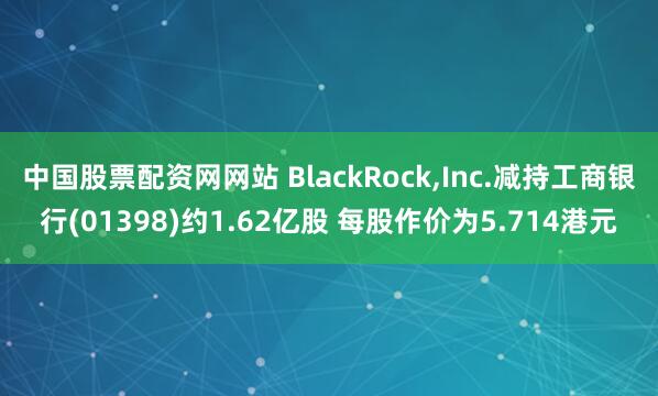 中国股票配资网网站 BlackRock,Inc.减持工商银行(01398)约1.62亿股 每股作价为5.714港元