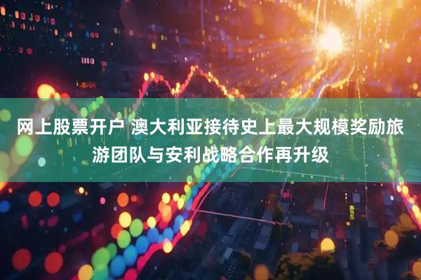 网上股票开户 澳大利亚接待史上最大规模奖励旅游团队与安利战略合作再升级