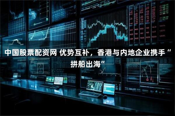 中国股票配资网 优势互补，香港与内地企业携手“拼船出海”