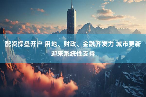 配资操盘开户 用地、财政、金融齐发力 城市更新迎来系统性支持