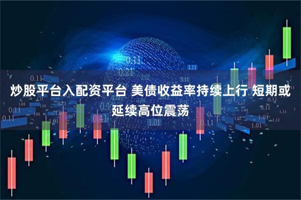 炒股平台入配资平台 美债收益率持续上行 短期或延续高位震荡