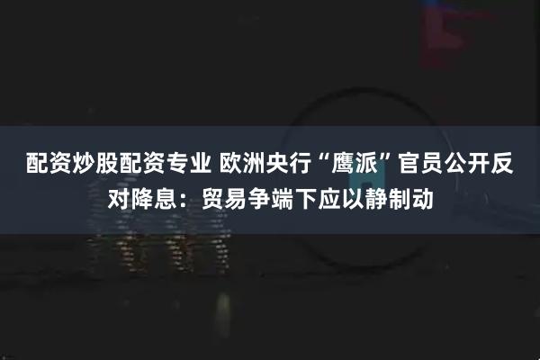 配资炒股配资专业 欧洲央行“鹰派”官员公开反对降息：贸易争端下应以静制动