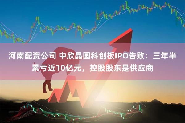 河南配资公司 中欣晶圆科创板IPO告败：三年半累亏近10亿元，控股股东是供应商