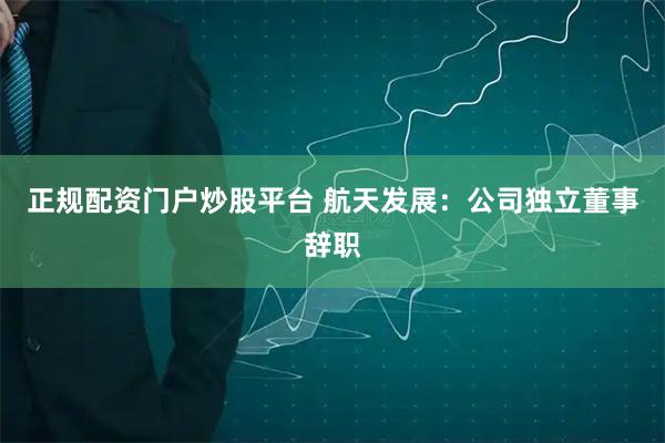 正规配资门户炒股平台 航天发展：公司独立董事辞职