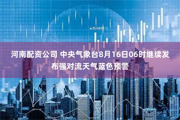 河南配资公司 中央气象台8月16日06时继续发布强对流天气蓝色预警