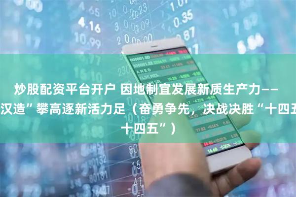 炒股配资平台开户 因地制宜发展新质生产力—— “武汉造”攀高逐新活力足（奋勇争先，决战决胜“十四五”）