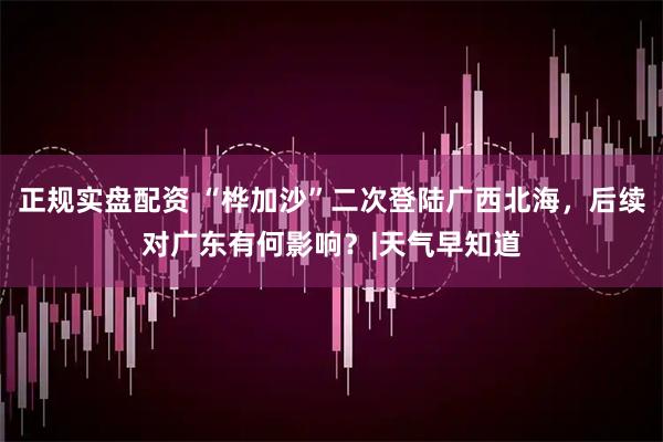 正规实盘配资 “桦加沙”二次登陆广西北海，后续对广东有何影响？|天气早知道