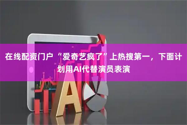 在线配资门户 “爱奇艺疯了”上热搜第一，下面计划用AI代替演员表演
